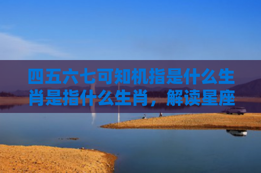 四五六七可知机指是什么生肖是指什么生肖，解读星座知识