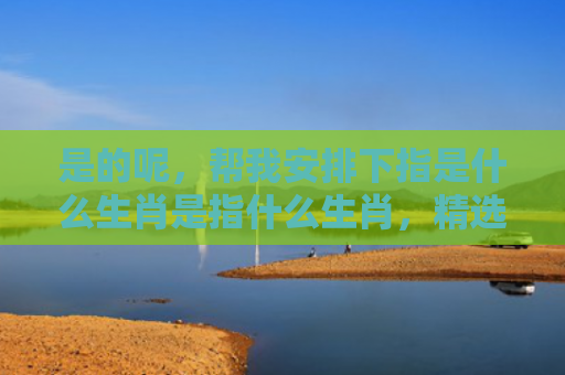 是的呢，帮我安排下指是什么生肖是指什么生肖，精选星座解释