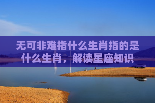 无可非难指什么生肖指的是什么生肖，解读星座知识