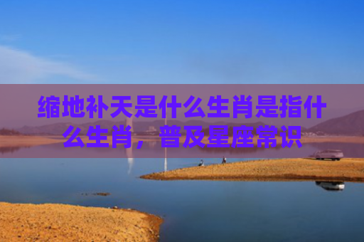 缩地补天是什么生肖是指什么生肖，普及星座常识