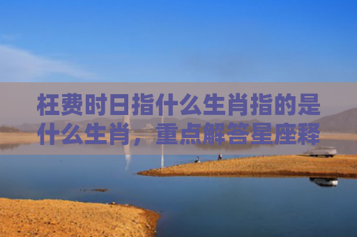 枉费时日指什么生肖指的是什么生肖，重点解答星座释义