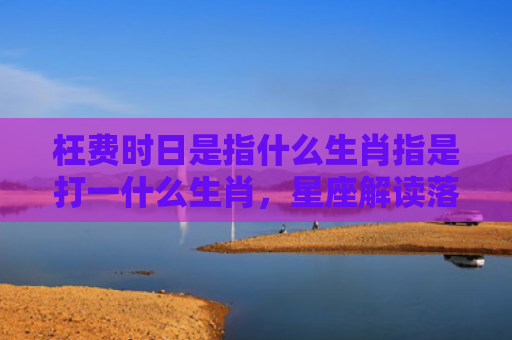 枉费时日是指什么生肖指是打一什么生肖，星座解读落实