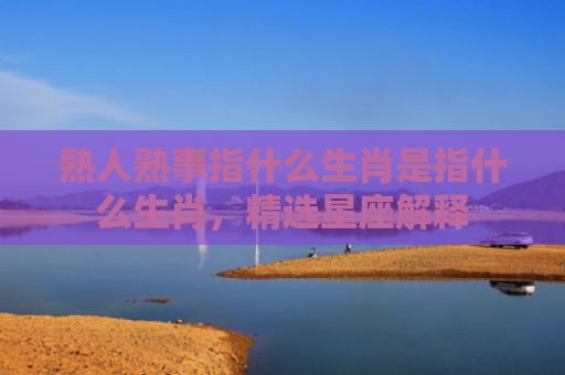 熟人熟事指什么生肖是指什么生肖，精选星座解释