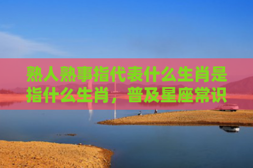 熟人熟事指代表什么生肖是指什么生肖，普及星座常识