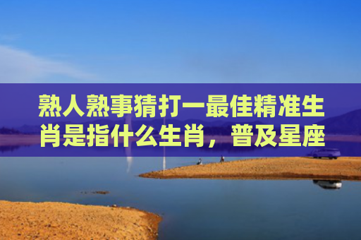 熟人熟事猜打一最佳精准生肖是指什么生肖，普及星座常识