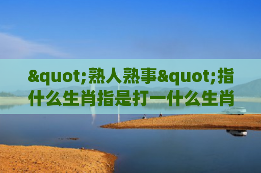 "熟人熟事"指什么生肖指是打一什么生肖，星座解读落实