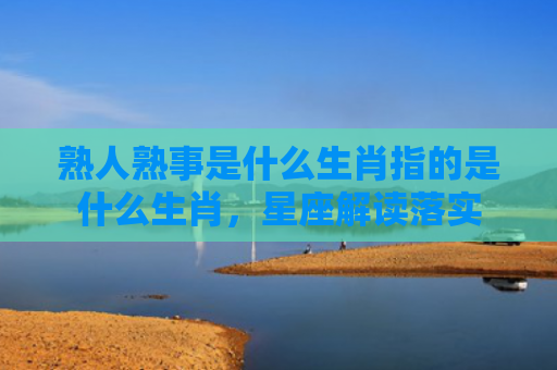 熟人熟事是什么生肖指的是什么生肖，星座解读落实