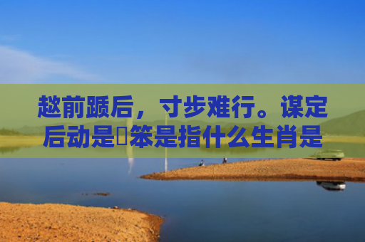 趑前踬后，寸步难行。谋定后动是搵笨是指什么生肖是指什么生肖，经典解答星座知识