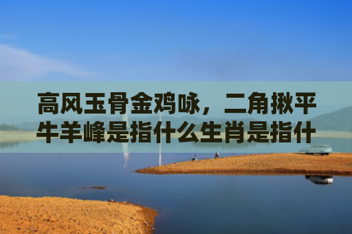 高风玉骨金鸡咏，二角揪平牛羊峰是指什么生肖是指什么生肖，解读星座知识