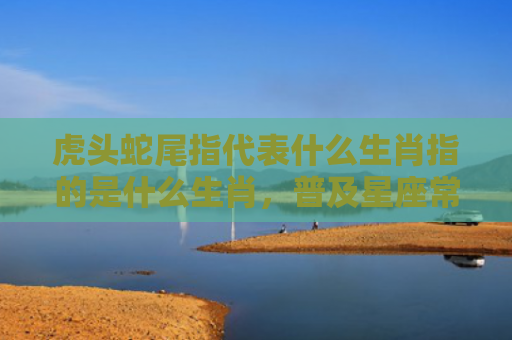 虎头蛇尾指代表什么生肖指的是什么生肖，普及星座常识