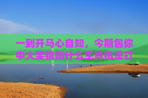 一到开马心自知，今期包你中大奖猜指什么生肖指是打一什么生肖，经典解答星座知识