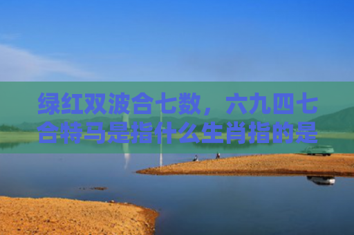 绿红双波合七数，六九四七合特马是指什么生肖指的是什么生肖，精选星座解释