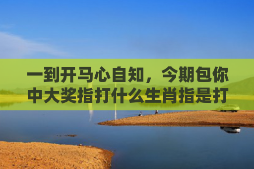 一到开马心自知，今期包你中大奖指打什么生肖指是打一什么生肖，精选星座解释