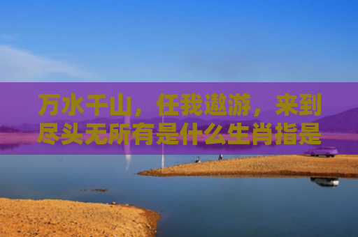万水千山，任我遨游，来到尽头无所有是什么生肖指是打一什么生肖，星座解读落实