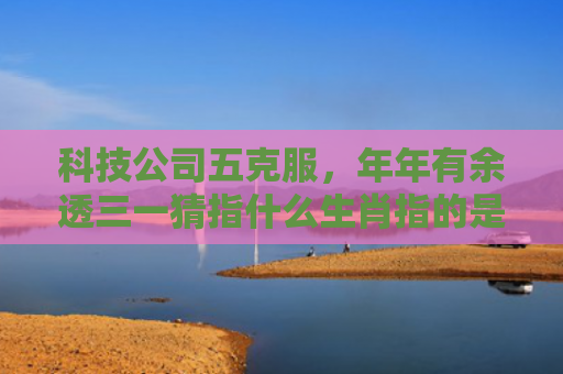 科技公司五克服，年年有余透三一猜指什么生肖指的是什么生肖，重点解答星座释义