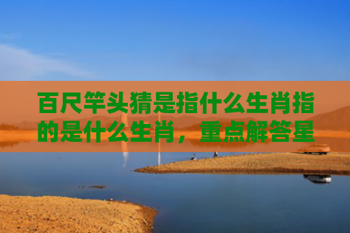 百尺竿头猜是指什么生肖指的是什么生肖，重点解答星座释义