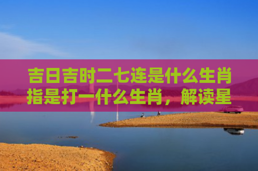 吉日吉时二七连是什么生肖指是打一什么生肖，解读星座知识