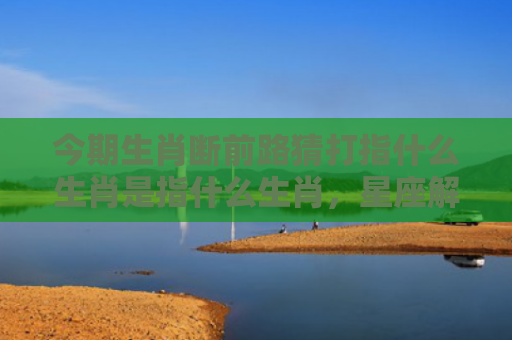 今期生肖断前路猜打指什么生肖是指什么生肖，星座解读落实