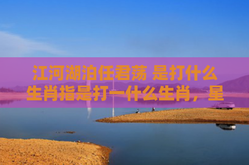 江河湖泊任君荡 是打什么生肖指是打一什么生肖，星座解读落实