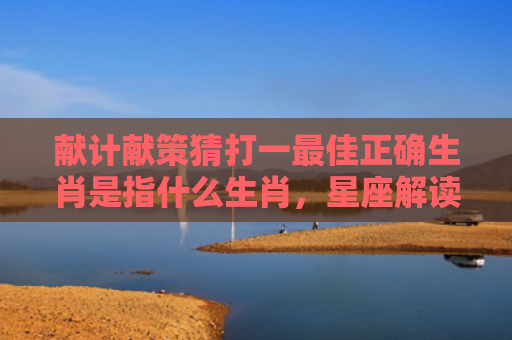 献计献策猜打一最佳正确生肖是指什么生肖，星座解读落实