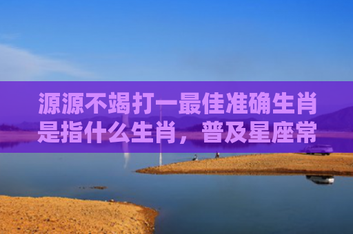 源源不竭打一最佳准确生肖是指什么生肖，普及星座常识