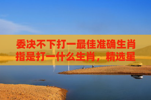 委决不下打一最佳准确生肖指是打一什么生肖，精选星座解释