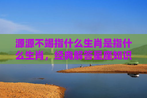 源源不竭指什么生肖是指什么生肖，经典解答星座知识