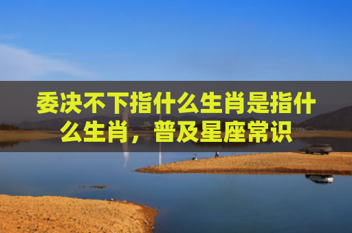 委决不下指什么生肖是指什么生肖，普及星座常识