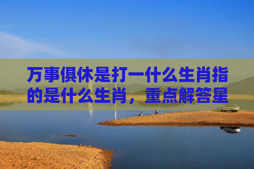 万事俱休是打一什么生肖指的是什么生肖，重点解答星座释义