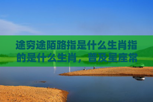 途穷途陌路指是什么生肖指的是什么生肖，普及星座常识