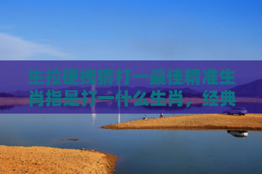 生拉硬拽猜打一最佳精准生肖指是打一什么生肖，经典解答星座知识