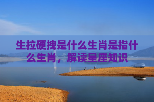 生拉硬拽是什么生肖是指什么生肖，解读星座知识