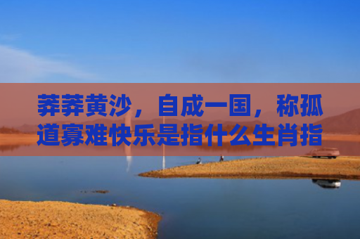 莽莽黄沙，自成一国，称孤道寡难快乐是指什么生肖指的是什么生肖，经典解答星座知识