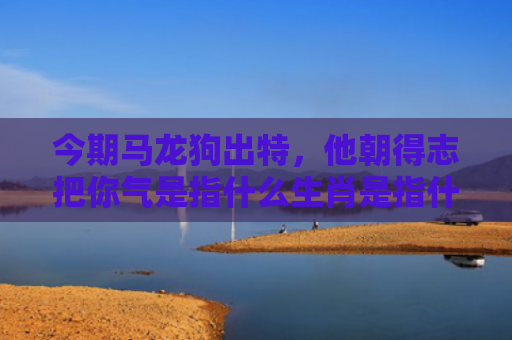 今期马龙狗出特，他朝得志把你气是指什么生肖是指什么生肖，经典解答星座知识