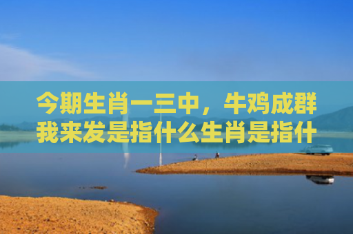 今期生肖一三中，牛鸡成群我来发是指什么生肖是指什么生肖，星座解读落实