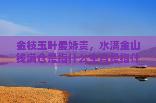 金枝玉叶最娇贵，水满金山钱满仓是指什么生肖是指什么生肖，经典解答星座知识