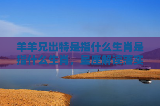 羊羊兄出特是指什么生肖是指什么生肖，星座解读落实