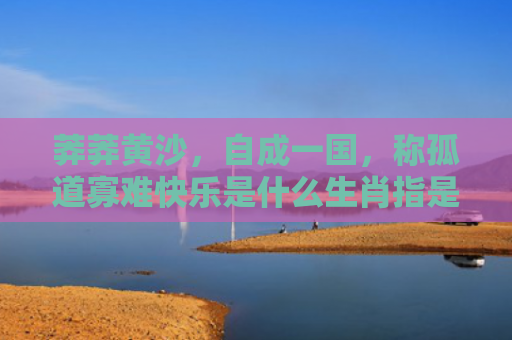 莽莽黄沙，自成一国，称孤道寡难快乐是什么生肖指是打一什么生肖，星座解读落实