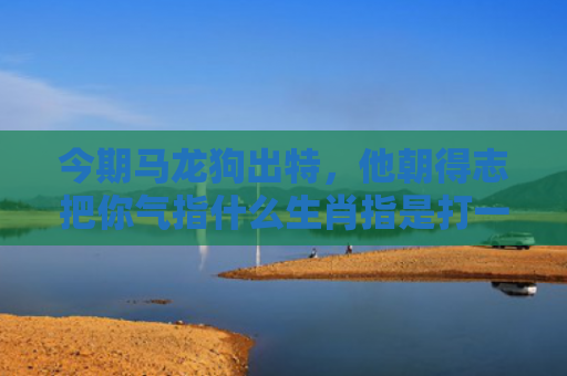 今期马龙狗出特，他朝得志把你气指什么生肖指是打一什么生肖，星座解读落实