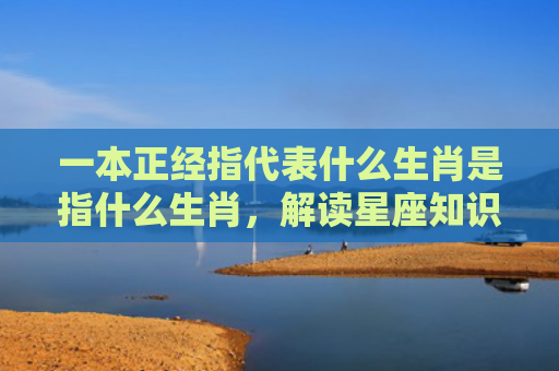 一本正经指代表什么生肖是指什么生肖，解读星座知识