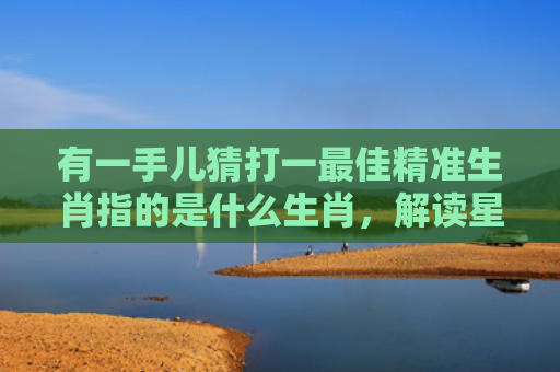 有一手儿猜打一最佳精准生肖指的是什么生肖，解读星座知识