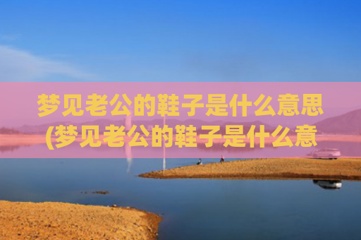 梦见老公的鞋子是什么意思(梦见老公的鞋子是什么意思)