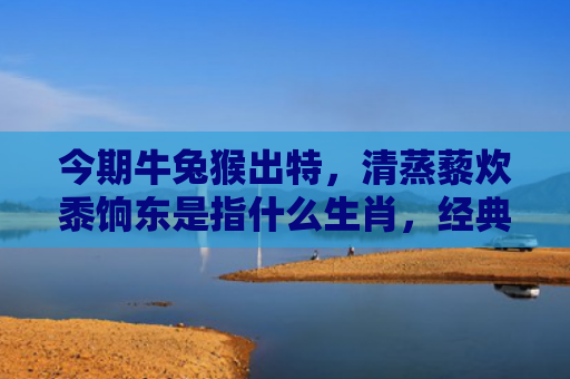 今期牛兔猴出特，清蒸藜炊黍饷东是指什么生肖，经典解答星座知识