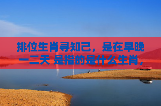 排位生肖寻知己，是在早晚一二天 是指的是什么生肖，精选星座解释