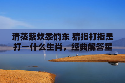 清蒸藜炊黍饷东 猜指打指是打一什么生肖，经典解答星座知识
