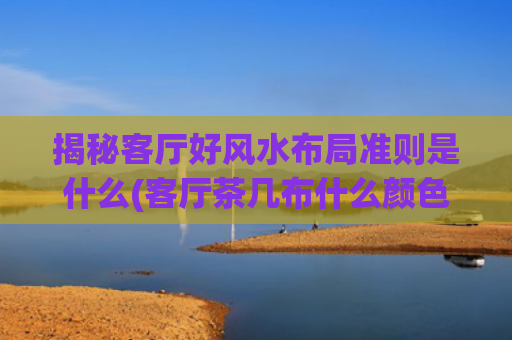 揭秘客厅好风水布局准则是什么(客厅茶几布什么颜色风水好)