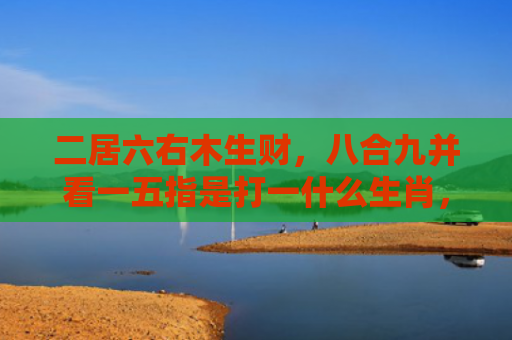 二居六右木生财，八合九并看一五指是打一什么生肖，精选星座解释