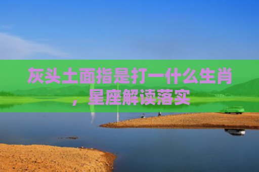 灰头土面指是打一什么生肖，星座解读落实
