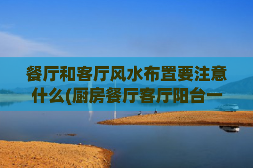 餐厅和客厅风水布置要注意什么(厨房餐厅客厅阳台一线风水)