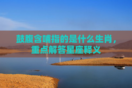 鼓腹含哺指的是什么生肖，重点解答星座释义